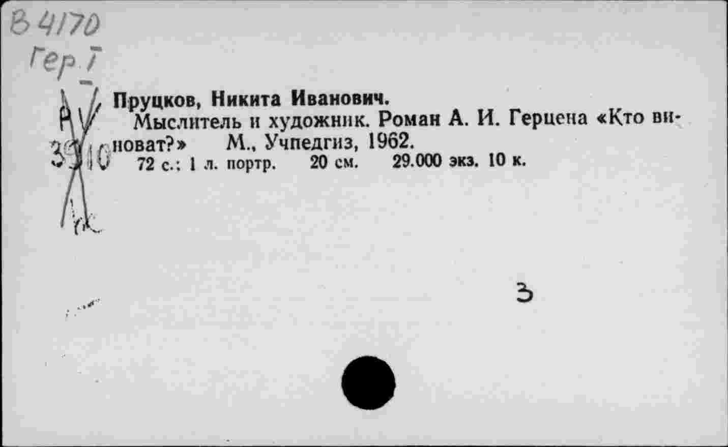 ﻿ЪЦ/70
Гер 7
Пруцков, Никита Иванович.
Мыслитель и художник. Роман А. И. Герцена «Кто виноват?» М., Учпедгиз, 1962.
' 72 с.; I л. портр. 20 см. 29.000 экз. 10 к.
